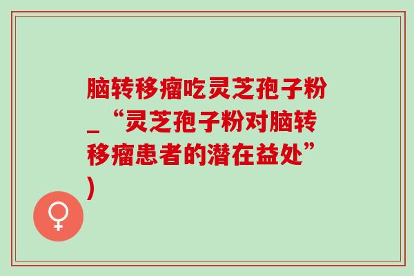 腦轉移瘤吃靈芝孢子粉_“靈芝孢子粉對腦轉移瘤患者的潛在益處”)