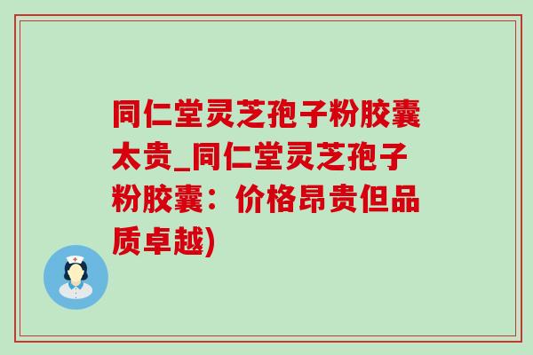 同仁堂靈芝孢子粉膠囊太貴_同仁堂靈芝孢子粉膠囊：價格昂貴但品質卓越)