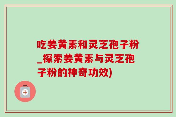 吃姜黃素和靈芝孢子粉_探索姜黃素與靈芝孢子粉的神奇功效)