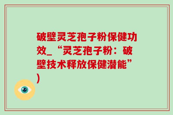 破壁靈芝孢子粉保健功效_“靈芝孢子粉：破壁技術釋放保健潛能”)