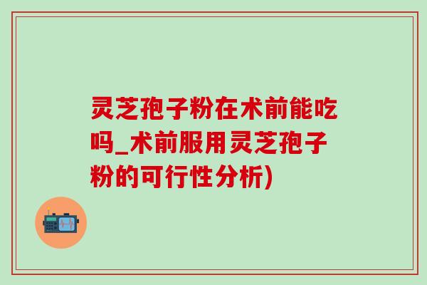 靈芝孢子粉在術前能吃嗎_術前服用靈芝孢子粉的可行性分析)