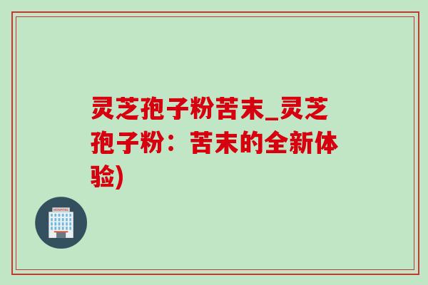 靈芝孢子粉苦末_靈芝孢子粉：苦末的全新體驗)