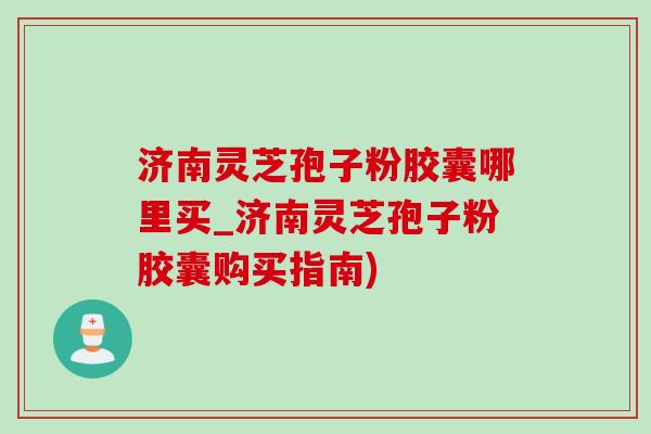 濟南靈芝孢子粉膠囊哪里買_濟南靈芝孢子粉膠囊購買指南)