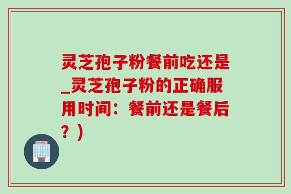 靈芝孢子粉餐前吃還是_靈芝孢子粉的正確服用時間：餐前還是餐后？)