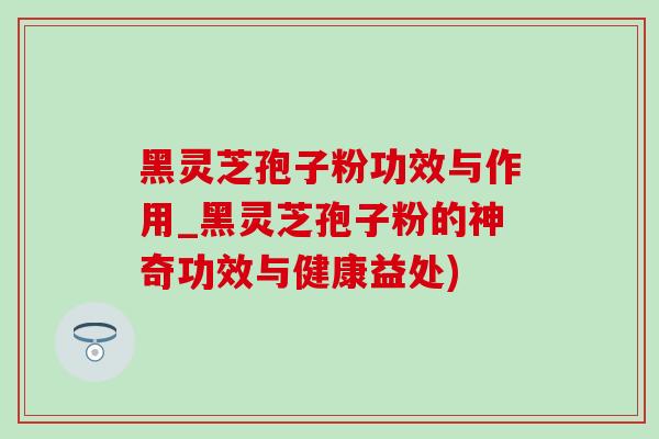 黑靈芝孢子粉功效與作用_黑靈芝孢子粉的神奇功效與健康益處)