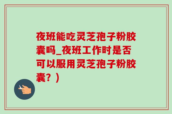 夜班能吃靈芝孢子粉膠囊嗎_夜班工作時是否可以服用靈芝孢子粉膠囊？)