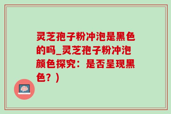 靈芝孢子粉沖泡是黑色的嗎_靈芝孢子粉沖泡顏色探究：是否呈現黑色？)