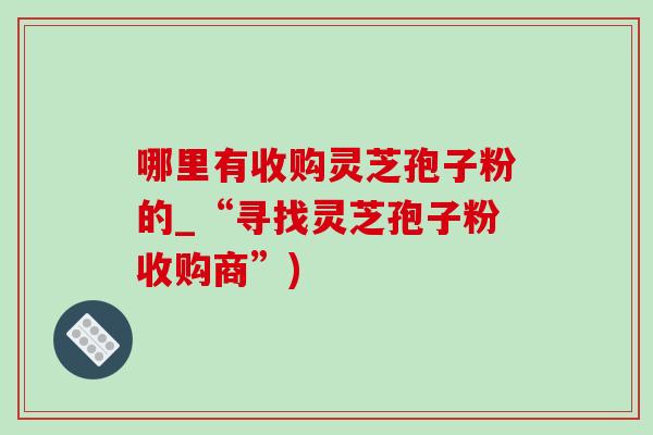 哪里有收購靈芝孢子粉的_“尋找靈芝孢子粉收購商”)