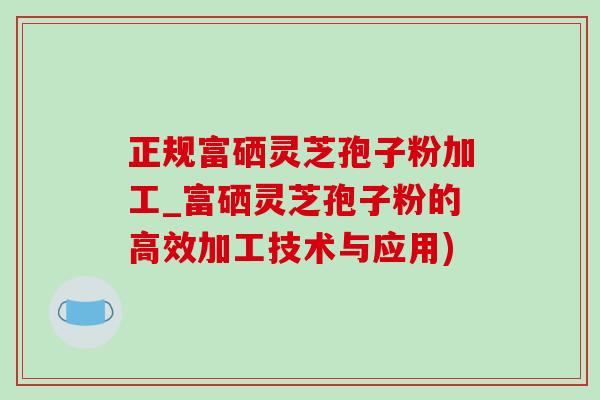 正規富硒靈芝孢子粉加工_富硒靈芝孢子粉的高效加工技術與應用)