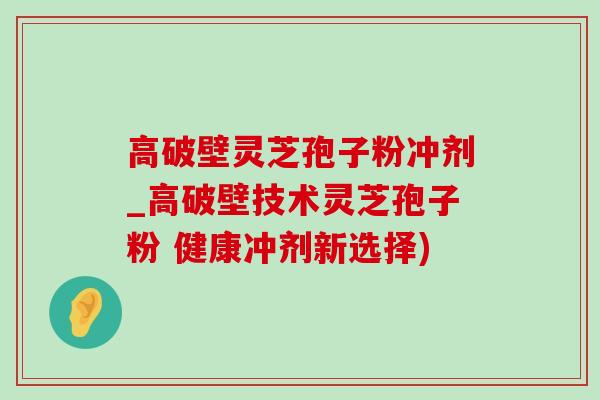 高破壁靈芝孢子粉沖劑_高破壁技術靈芝孢子粉 健康沖劑新選擇)