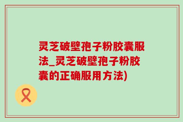 靈芝破壁孢子粉膠囊服法_靈芝破壁孢子粉膠囊的正確服用方法)