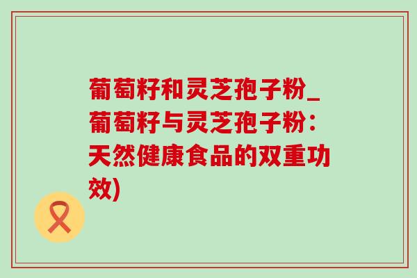 葡萄籽和靈芝孢子粉_葡萄籽與靈芝孢子粉：天然健康食品的雙重功效)