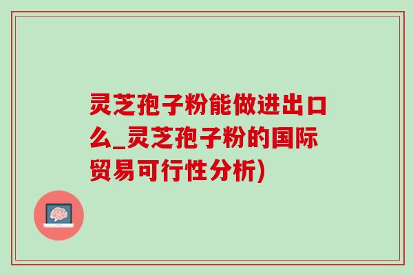 靈芝孢子粉能做進出口么_靈芝孢子粉的國際貿易可行性分析)