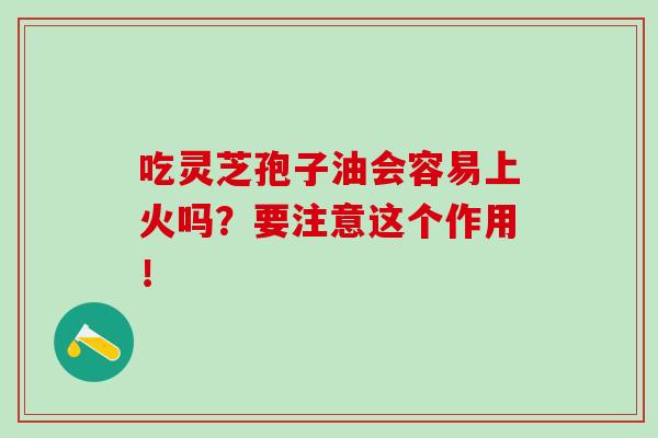 吃靈芝孢子油會容易上火嗎？要注意這個作用！