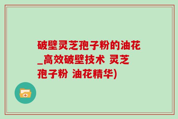 破壁靈芝孢子粉的油花_高效破壁技術 靈芝孢子粉 油花精華)