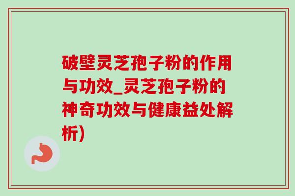 破壁靈芝孢子粉的作用與功效_靈芝孢子粉的神奇功效與健康益處解析)