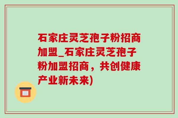 石家莊靈芝孢子粉招商加盟_石家莊靈芝孢子粉加盟招商，共創健康產業新未來)