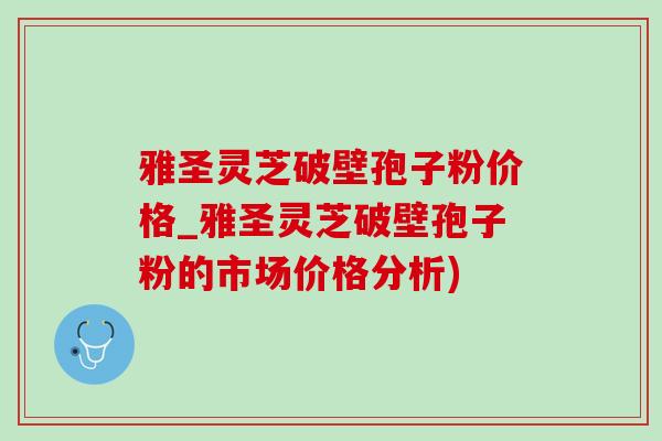 雅圣靈芝破壁孢子粉價格_雅圣靈芝破壁孢子粉的市場價格分析)