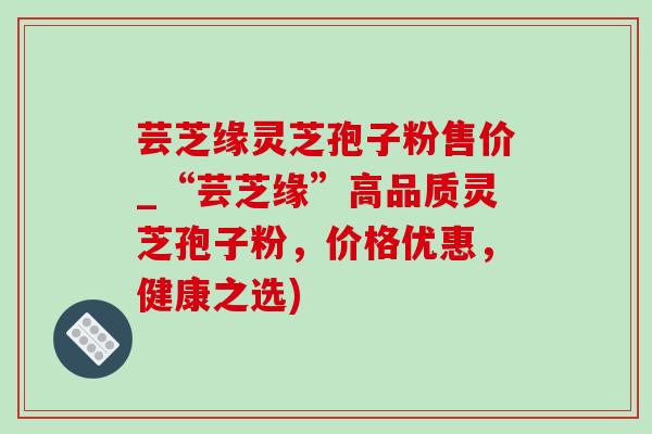 蕓芝緣靈芝孢子粉售價_“蕓芝緣”高品質靈芝孢子粉，價格優惠，健康之選)