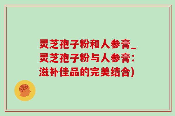 靈芝孢子粉和人參膏_靈芝孢子粉與人參膏：滋補佳品的完美結合)