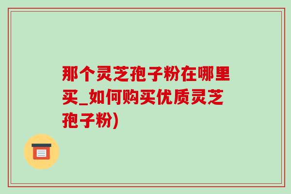 那個靈芝孢子粉在哪里買_如何購買優質靈芝孢子粉)