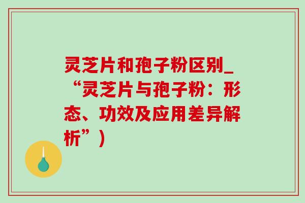 靈芝片和孢子粉區別_“靈芝片與孢子粉：形態、功效及應用差異解析”)