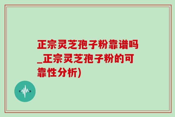 正宗靈芝孢子粉靠譜嗎_正宗靈芝孢子粉的可靠性分析)