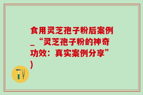 食用靈芝孢子粉后案例_“靈芝孢子粉的神奇功效：真實案例分享”)