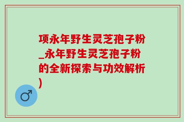 項永年野生靈芝孢子粉_永年野生靈芝孢子粉的全新探索與功效解析)