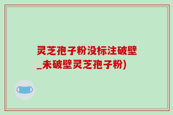 靈芝孢子粉沒標注破壁_未破壁靈芝孢子粉)