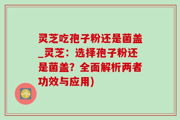 靈芝吃孢子粉還是菌蓋_靈芝：選擇孢子粉還是菌蓋？全面解析兩者功效與應用)