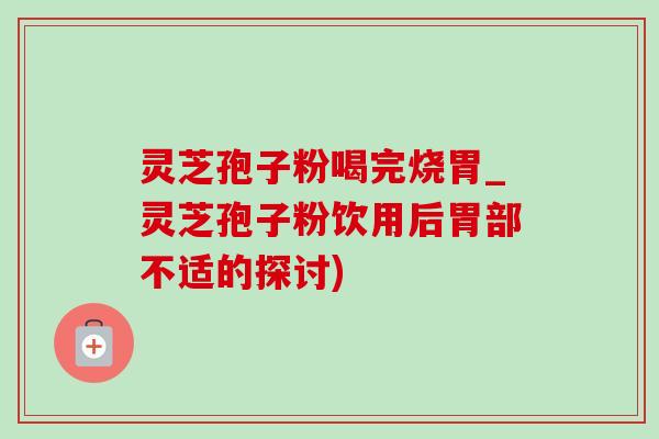 靈芝孢子粉喝完燒胃_靈芝孢子粉飲用后胃部不適的探討)