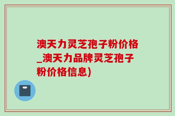 澳天力靈芝孢子粉價格_澳天力品牌靈芝孢子粉價格信息)