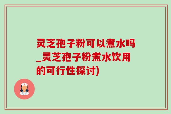 靈芝孢子粉可以煮水嗎_靈芝孢子粉煮水飲用的可行性探討)