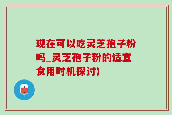 現在可以吃靈芝孢子粉嗎_靈芝孢子粉的適宜食用時機探討)