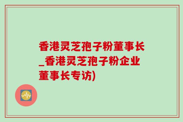 香港靈芝孢子粉董事長_香港靈芝孢子粉企業董事長專訪)