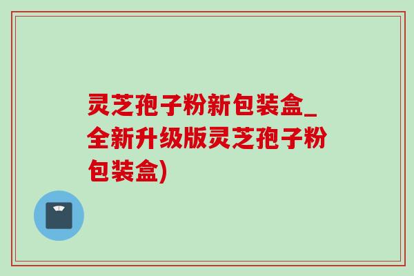 靈芝孢子粉新包裝盒_全新升級版靈芝孢子粉包裝盒)