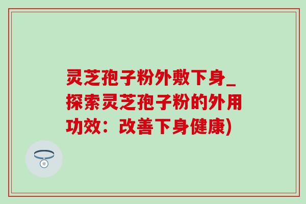 靈芝孢子粉外敷下身_探索靈芝孢子粉的外用功效：改善下身健康)