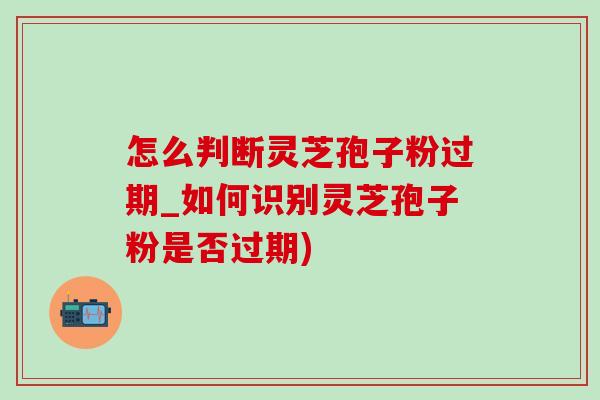 怎么判斷靈芝孢子粉過期_如何識別靈芝孢子粉是否過期)