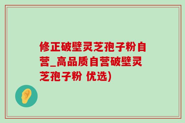 修正破壁靈芝孢子粉自營_高品質自營破壁靈芝孢子粉 優選)