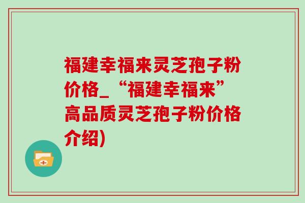 福建幸福來靈芝孢子粉價格_“福建幸福來”高品質靈芝孢子粉價格介紹)