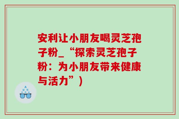 安利讓小朋友喝靈芝孢子粉_“探索靈芝孢子粉：為小朋友帶來健康與活力”)