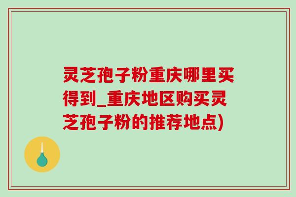 靈芝孢子粉重慶哪里買得到_重慶地區購買靈芝孢子粉的推薦地點)