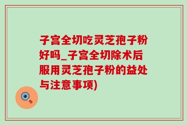 子宮全切吃靈芝孢子粉好嗎_子宮全切除術后服用靈芝孢子粉的益處與注意事項)