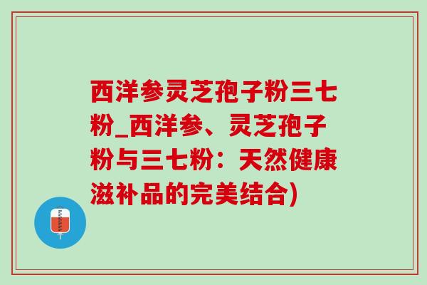 西洋參靈芝孢子粉三七粉_西洋參、靈芝孢子粉與三七粉：天然健康滋補品的完美結合)