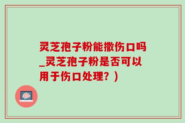 靈芝孢子粉能撒傷口嗎_靈芝孢子粉是否可以用于傷口處理？)