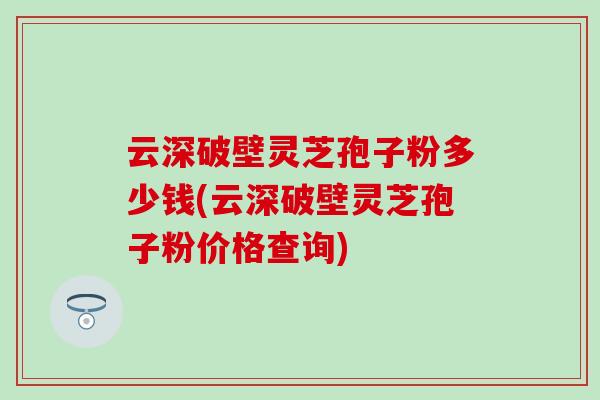 云深破壁靈芝孢子粉多少錢(云深破壁靈芝孢子粉價格查詢)