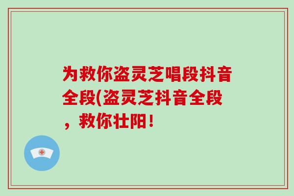 為救你盜靈芝唱段抖音全段(盜靈芝抖音全段，救你壯陽！