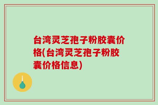 臺灣靈芝孢子粉膠囊價格(臺灣靈芝孢子粉膠囊價格信息)