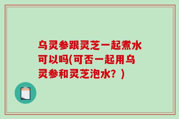 烏靈參跟靈芝一起煮水可以嗎(可否一起用烏靈參和靈芝泡水？)